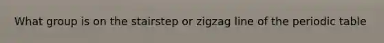 What group is on the stairstep or zigzag line of the periodic table