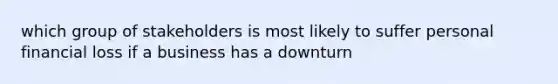 which group of stakeholders is most likely to suffer personal financial loss if a business has a downturn