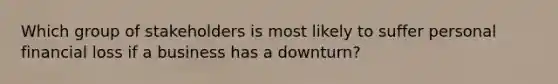 Which group of stakeholders is most likely to suffer personal financial loss if a business has a downturn?