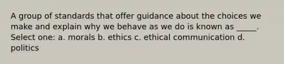 A group of standards that offer guidance about the choices we make and explain why we behave as we do is known as _____. Select one: a. morals b. ethics c. ethical communication d. politics