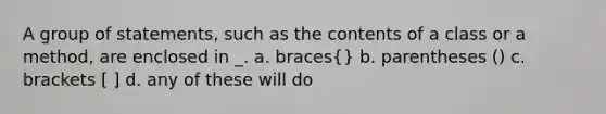 A group of statements, such as the contents of a class or a method, are enclosed in _. a. braces{} b. parentheses () c. brackets [ ] d. any of these will do