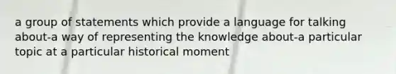 a group of statements which provide a language for talking about-a way of representing the knowledge about-a particular topic at a particular historical moment