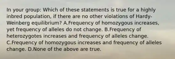 In your group: Which of these statements is true for a highly inbred population, if there are no other violations of Hardy-Weinberg equilibrium? A.Frequency of homozygous increases, yet frequency of alleles do not change. B.Frequency of heterozygotes increases and frequency of alleles change. C.Frequency of homozygous increases and frequency of alleles change. D.None of the above are true.