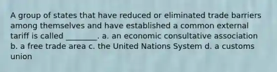 A group of states that have reduced or eliminated trade barriers among themselves and have established a common external tariff is called ________. a. an economic consultative association b. a free trade area c. the United Nations System d. a customs union