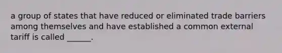 a group of states that have reduced or eliminated trade barriers among themselves and have established a common external tariff is called ______.