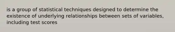 is a group of statistical techniques designed to determine the existence of underlying relationships between sets of variables, including test scores