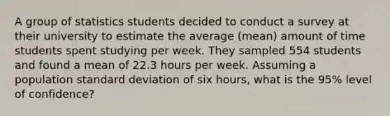 A group of statistics students decided to conduct a survey at their university to estimate the average (mean) amount of time students spent studying per week. They sampled 554 students and found a mean of 22.3 hours per week. Assuming a population standard deviation of six hours, what is the 95% level of confidence?