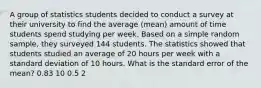 A group of statistics students decided to conduct a survey at their university to find the average (mean) amount of time students spend studying per week. Based on a simple random sample, they surveyed 144 students. The statistics showed that students studied an average of 20 hours per week with a standard deviation of 10 hours. What is the standard error of the mean? 0.83 10 0.5 2