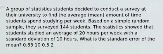 A group of statistics students decided to conduct a survey at their university to find the average (mean) amount of time students spend studying per week. Based on a simple random sample, they surveyed 144 students. The statistics showed that students studied an average of 20 hours per week with a standard deviation of 10 hours. What is the standard error of the mean? 0.83 10 0.5 2