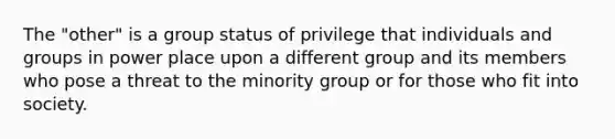 The "other" is a group status of privilege that individuals and groups in power place upon a different group and its members who pose a threat to the minority group or for those who fit into society.