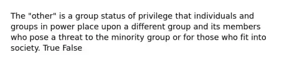 The "other" is a group status of privilege that individuals and groups in power place upon a different group and its members who pose a threat to the minority group or for those who fit into society. True False