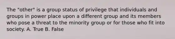 The "other" is a group status of privilege that individuals and groups in power place upon a different group and its members who pose a threat to the minority group or for those who fit into society. A. True B. False