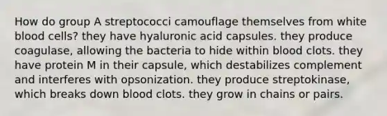 How do group A streptococci camouflage themselves from white blood cells? they have hyaluronic acid capsules. they produce coagulase, allowing the bacteria to hide within blood clots. they have protein M in their capsule, which destabilizes complement and interferes with opsonization. they produce streptokinase, which breaks down blood clots. they grow in chains or pairs.