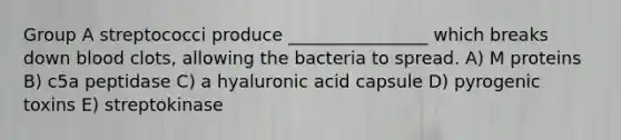 Group A streptococci produce ________________ which breaks down blood clots, allowing the bacteria to spread. A) M proteins B) c5a peptidase C) a hyaluronic acid capsule D) pyrogenic toxins E) streptokinase