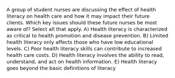 A group of student nurses are discussing the effect of health literacy on health care and how it may impact their future clients. Which key issues should these future nurses be most aware of? Select all that apply. A) Health literacy is characterized as critical to health promotion and disease prevention. B) Limited health literacy only affects those who have low educational levels. C) Poor health literacy skills can contribute to increased health care costs. D) Health literacy involves the ability to read, understand, and act on health information. E) Health literacy goes beyond the basic definitions of literacy