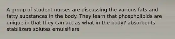 A group of student nurses are discussing the various fats and fatty substances in the body. They learn that phospholipids are unique in that they can act as what in the body? absorbents stabilizers solutes emulsifiers