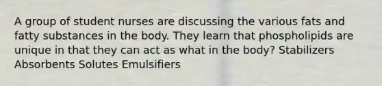 A group of student nurses are discussing the various fats and fatty substances in the body. They learn that phospholipids are unique in that they can act as what in the body? Stabilizers Absorbents Solutes Emulsifiers