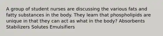 A group of student nurses are discussing the various fats and fatty substances in the body. They learn that phospholipids are unique in that they can act as what in the body? Absorbents Stabilizers Solutes Emulsifiers