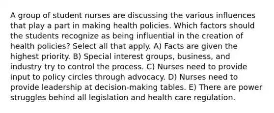 A group of student nurses are discussing the various influences that play a part in making health policies. Which factors should the students recognize as being influential in the creation of health policies? Select all that apply. A) Facts are given the highest priority. B) Special interest groups, business, and industry try to control the process. C) Nurses need to provide input to policy circles through advocacy. D) Nurses need to provide leadership at decision-making tables. E) There are power struggles behind all legislation and health care regulation.