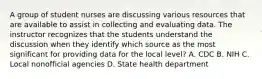 A group of student nurses are discussing various resources that are available to assist in collecting and evaluating data. The instructor recognizes that the students understand the discussion when they identify which source as the most significant for providing data for the local level? A. CDC B. NIH C. Local nonofficial agencies D. State health department