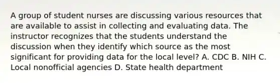 A group of student nurses are discussing various resources that are available to assist in collecting and evaluating data. The instructor recognizes that the students understand the discussion when they identify which source as the most significant for providing data for the local level? A. CDC B. NIH C. Local nonofficial agencies D. State health department