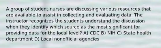 A group of student nurses are discussing various resources that are available to assist in collecting and evaluating data. The instructor recognizes the students understand the discussion when they identify which source as the most significant for providing data for the local level? A) CDC B) NIH C) State health department D) Local nonofficial agencies