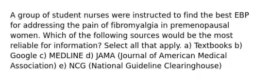 A group of student nurses were instructed to find the best EBP for addressing the pain of fibromyalgia in premenopausal women. Which of the following sources would be the most reliable for information? Select all that apply. a) Textbooks b) Google c) MEDLINE d) JAMA (Journal of American Medical Association) e) NCG (National Guideline Clearinghouse)