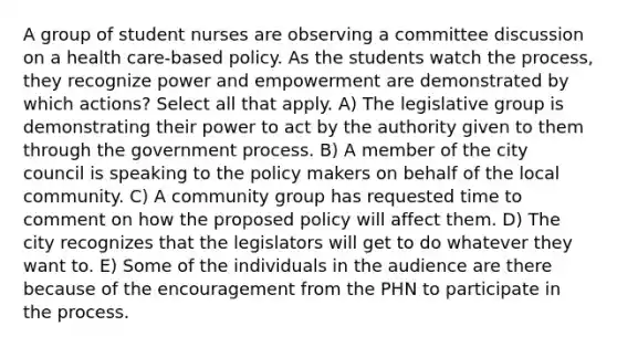 A group of student nurses are observing a committee discussion on a health care-based policy. As the students watch the process, they recognize power and empowerment are demonstrated by which actions? Select all that apply. A) The legislative group is demonstrating their power to act by the authority given to them through the government process. B) A member of the city council is speaking to the policy makers on behalf of the local community. C) A community group has requested time to comment on how the proposed policy will affect them. D) The city recognizes that the legislators will get to do whatever they want to. E) Some of the individuals in the audience are there because of the encouragement from the PHN to participate in the process.