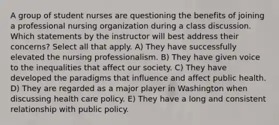 A group of student nurses are questioning the benefits of joining a professional nursing organization during a class discussion. Which statements by the instructor will best address their concerns? Select all that apply. A) They have successfully elevated the nursing professionalism. B) They have given voice to the inequalities that affect our society. C) They have developed the paradigms that influence and affect public health. D) They are regarded as a major player in Washington when discussing health care policy. E) They have a long and consistent relationship with public policy.