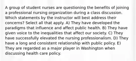 A group of student nurses are questioning the benefits of joining a professional nursing organization during a class discussion. Which statements by the instructor will best address their concerns? Select all that apply. A) They have developed the paradigms that influence and affect public health. B) They have given voice to the inequalities that affect our society. C) They have successfully elevated the nursing professionalism. D) They have a long and consistent relationship with public policy. E) They are regarded as a major player in Washington when discussing health care policy.