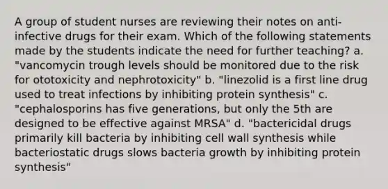 A group of student nurses are reviewing their notes on anti-infective drugs for their exam. Which of the following statements made by the students indicate the need for further teaching? a. "vancomycin trough levels should be monitored due to the risk for ototoxicity and nephrotoxicity" b. "linezolid is a first line drug used to treat infections by inhibiting protein synthesis" c. "cephalosporins has five generations, but only the 5th are designed to be effective against MRSA" d. "bactericidal drugs primarily kill bacteria by inhibiting cell wall synthesis while bacteriostatic drugs slows bacteria growth by inhibiting protein synthesis"