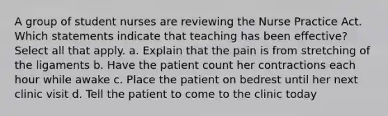 A group of student nurses are reviewing the Nurse Practice Act. Which statements indicate that teaching has been effective? Select all that apply. a. Explain that the pain is from stretching of the ligaments b. Have the patient count her contractions each hour while awake c. Place the patient on bedrest until her next clinic visit d. Tell the patient to come to the clinic today