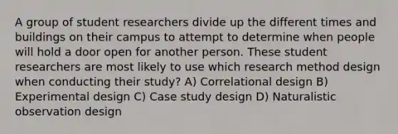 A group of student researchers divide up the different times and buildings on their campus to attempt to determine when people will hold a door open for another person. These student researchers are most likely to use which research method design when conducting their study? A) Correlational design B) Experimental design C) Case study design D) Naturalistic observation design