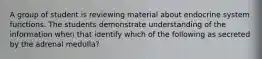 A group of student is reviewing material about endocrine system functions. The students demonstrate understanding of the information when that identify which of the following as secreted by the adrenal medulla?