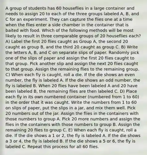 A group of students has 60 houseflies in a large container and needs to assign 20 to each of the three groups labeled A, B, and C for an experiment. They can capture the flies one at a time when the flies enter a side chamber in the container that is baited with food. Which of the following methods will be most likely to result in three comparable groups of 20 houseflies each? A) Label the first 20 flies caught as Group A, the second 20 caught as group B, and the third 20 caught as group C. B) Write the letters A, B, and C on separate slips of paper. Randomly pick one of the slips of paper and assign the first 20 flies caught to that group. Pick another slip and assign the next 20 flies caught to that group. Assign the remaining flies to the remaining group. C) When each fly is caught, roll a die. If the die shows an even number, the fly is labeled A. If the die shows an odd number, the fly is labeled B. When 20 flies have been labeled A and 20 have been labeled B, the remaining flies are then labeled C. D) Place each fly in its own numbered container (numbered from 1 to 60) in the order that it was caught. Write the numbers from 1 to 60 on slips of paper, put the slips in a jar, and mix them well. Pick 20 numbers out of the jar. Assign the flies in the containers with those numbers to group A. Pick 20 more numbers and assign the flies in the containers with those numbers to group B. Assign the remaining 20 flies to group C. E) When each fly is caught, roll a die. If the die shows a 1 or 2, the fly is labeled A. If the die shows a 3 or 4, the fly is labeled B. If the die shows a 5 or 6, the fly is labeled C. Repeat this process for all 60 flies.