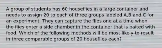 A group of students has 60 houseflies in a large container and needs to assign 20 to each of three groups labeled A,B and C for an experiment. They can capture the flies one at a time when the flies enter a side chamber in the container that is baited with food. Which of the following methods will be most likely to result in three comparable groups of 20 houseflies each?