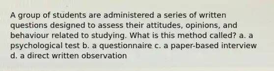 A group of students are administered a series of written questions designed to assess their attitudes, opinions, and behaviour related to studying. What is this method called? a. a psychological test b. a questionnaire c. a paper-based interview d. a direct written observation