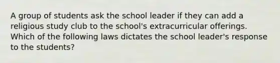 A group of students ask the school leader if they can add a religious study club to the school's extracurricular offerings. Which of the following laws dictates the school leader's response to the students?