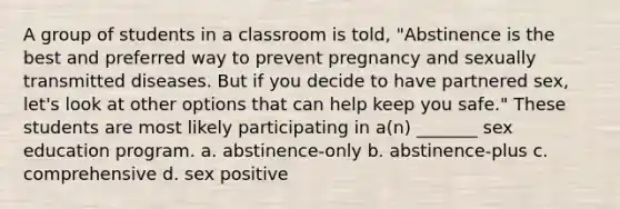 A group of students in a classroom is told, "Abstinence is the best and preferred way to prevent pregnancy and sexually transmitted diseases. But if you decide to have partnered sex, let's look at other options that can help keep you safe." These students are most likely participating in a(n) _______ sex education program. a. abstinence-only b. abstinence-plus c. comprehensive d. sex positive