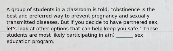 A group of students in a classroom is told, "Abstinence is the best and preferred way to prevent pregnancy and sexually transmitted diseases. But if you decide to have partnered sex, let's look at other options that can help keep you safe." These students are most likely participating in a(n) _______ sex education program.