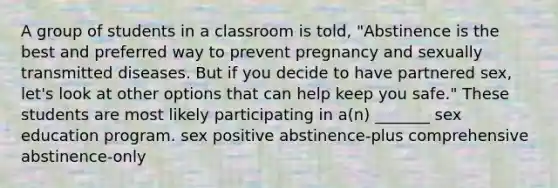 A group of students in a classroom is told, "Abstinence is the best and preferred way to prevent pregnancy and sexually transmitted diseases. But if you decide to have partnered sex, let's look at other options that can help keep you safe." These students are most likely participating in a(n) _______ sex education program. sex positive abstinence-plus comprehensive abstinence-only