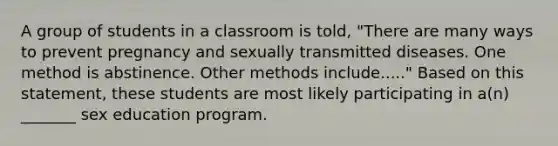 A group of students in a classroom is told, "There are many ways to prevent pregnancy and sexually transmitted diseases. One method is abstinence. Other methods include....." Based on this statement, these students are most likely participating in a(n) _______ sex education program.