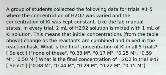 A group of students collected the following data for trials #1-5 where the concentration of H2O2 was varied and the concentration of KI was kept constant. Like the lab manual states, in every trial, 2 mL of H2O2 solution is mixed with 1 mL of KI solution. This means that initial concentrations (from the table above) change as the reactants are combined and mixed in the reaction flask. What is the final concentration of KI in all 5 trials? [ Select ] ["none of these", "0.33 M", "0.17 M", "0.25 M", "0.59 M", "0.50 M"] What is the final concentration of H2O2 in trial #4? [ Select ] ["0.88 M", "0.44 M", "0.29 M", "0.22 M", "0.15 M"]