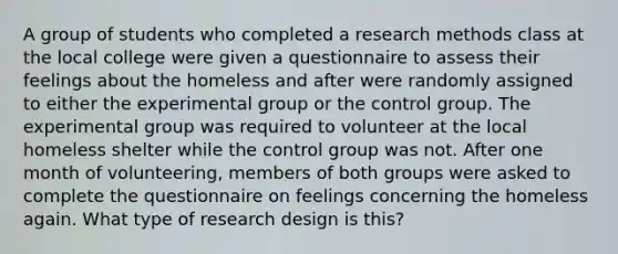 A group of students who completed a research methods class at the local college were given a questionnaire to assess their feelings about the homeless and after were randomly assigned to either the experimental group or the control group. The experimental group was required to volunteer at the local homeless shelter while the control group was not. After one month of volunteering, members of both groups were asked to complete the questionnaire on feelings concerning the homeless again. What type of research design is this?