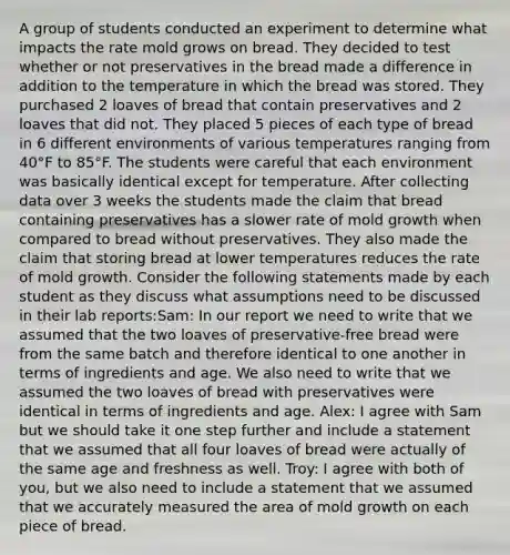 A group of students conducted an experiment to determine what impacts the rate mold grows on bread. They decided to test whether or not preservatives in the bread made a difference in addition to the temperature in which the bread was stored. They purchased 2 loaves of bread that contain preservatives and 2 loaves that did not. They placed 5 pieces of each type of bread in 6 different environments of various temperatures ranging from 40°F to 85°F. The students were careful that each environment was basically identical except for temperature. After collecting data over 3 weeks the students made the claim that bread containing preservatives has a slower rate of mold growth when compared to bread without preservatives. They also made the claim that storing bread at lower temperatures reduces the rate of mold growth. Consider the following statements made by each student as they discuss what assumptions need to be discussed in their lab reports:Sam: In our report we need to write that we assumed that the two loaves of preservative-free bread were from the same batch and therefore identical to one another in terms of ingredients and age. We also need to write that we assumed the two loaves of bread with preservatives were identical in terms of ingredients and age. Alex: I agree with Sam but we should take it one step further and include a statement that we assumed that all four loaves of bread were actually of the same age and freshness as well. Troy: I agree with both of you, but we also need to include a statement that we assumed that we accurately measured the area of mold growth on each piece of bread.