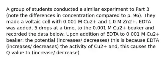 A group of students conducted a similar experiment to Part 3 (note the differences in concentration compared to p. 96). They made a voltaic cell with 0.001 M Cu2+ and 1.0 M Zn2+. EDTA was added, 5 drops at a time, to the 0.001 M Cu2+ beaker and recorded the data below: Upon addition of EDTA to 0.001 M Cu2+ beaker: the potential (increases/ decreases) this is because EDTA (increases/ decreases) the activity of Cu2+ and, this causes the Q value to (increase/ decrease)