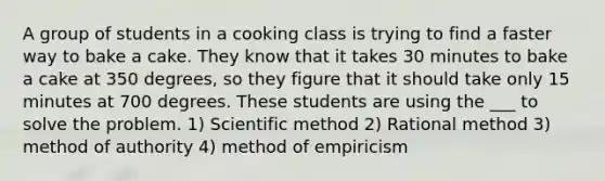 A group of students in a cooking class is trying to find a faster way to bake a cake. They know that it takes 30 minutes to bake a cake at 350 degrees, so they figure that it should take only 15 minutes at 700 degrees. These students are using the ___ to solve the problem. 1) Scientific method 2) Rational method 3) method of authority 4) method of empiricism