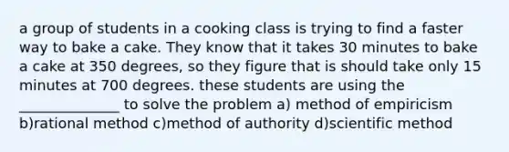 a group of students in a cooking class is trying to find a faster way to bake a cake. They know that it takes 30 minutes to bake a cake at 350 degrees, so they figure that is should take only 15 minutes at 700 degrees. these students are using the ______________ to solve the problem a) method of empiricism b)rational method c)method of authority d)scientific method