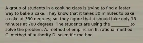 A group of students in a cooking class is trying to find a faster way to bake a cake. They know that it takes 30 minutes to bake a cake at 350 degrees; so, they figure that it should take only 15 minutes at 700 degrees. The students are using the _________ to solve the problem. A. method of empiricism B. rational method C. method of authority D. scientific method