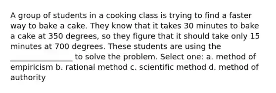 A group of students in a cooking class is trying to find a faster way to bake a cake. They know that it takes 30 minutes to bake a cake at 350 degrees, so they figure that it should take only 15 minutes at 700 degrees. These students are using the ________________ to solve the problem. Select one: a. method of empiricism b. rational method c. scientific method d. method of authority